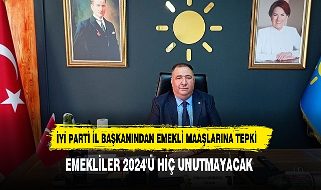 İYİ PARTİ İL BAŞKANINDAN EMEKLİ MAAŞLARINA TEPKİ: EMEKLİLER 2024'Ü HİÇ UNUTMAYACAK