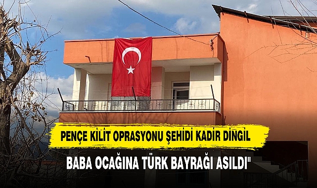 "PENÇE KİLİT OPERASYONLARI ŞEHİDİ KADİR DİNGİL'İN BABA OCAĞINA TÜRK BAYRAĞI ASILDI"
