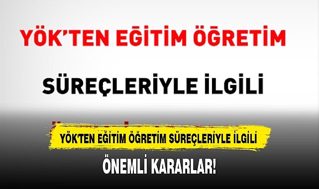 YÖK'TEN EĞİTİM ÖĞRETİM SÜREÇLERİYLE İLGİLİ ÖNEMLİ KARARLAR!