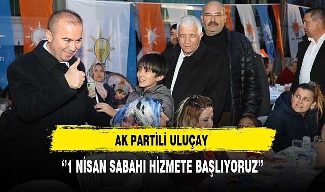 AK Partili Uluçay  ''1 Nisan Sabahı Hizmete Başlıyoruz''