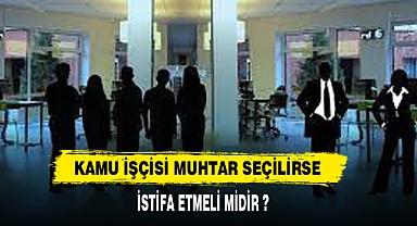 Kamuda çalışan işçi muhtar seçilirse istifa etmeli mi?