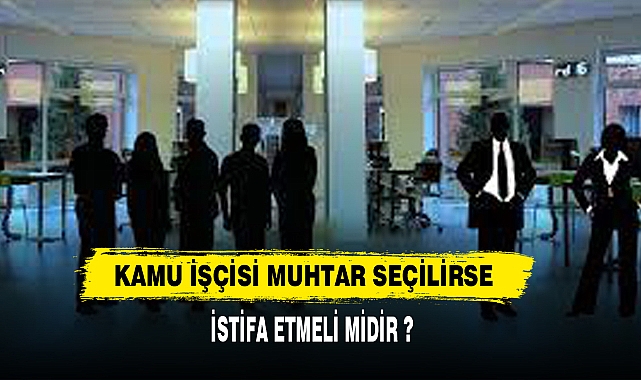 Kamuda çalışan işçi muhtar seçilirse istifa etmeli mi?