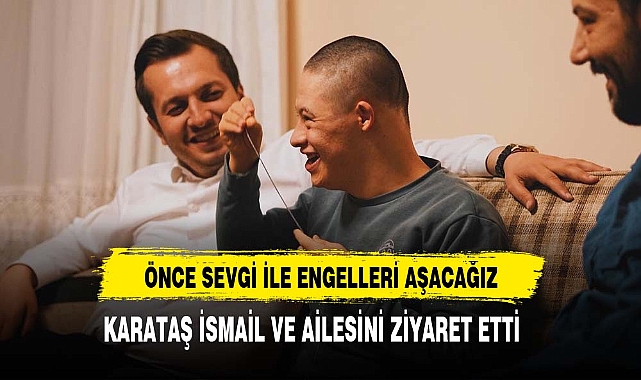 KARATAŞ İSMAİL VE AİLESİNİ ZİYARET ETTİ "ÖNCE SEVGİ İLE ENGELLERİ AŞACAĞIZ"
