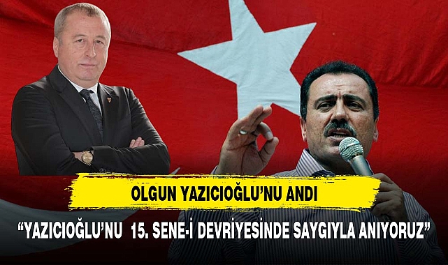OLGUN, “YAZICIOĞLU’NU  15. SENE-İ DEVRİYESİNDE SAYGIYLA ANIYORUZ”