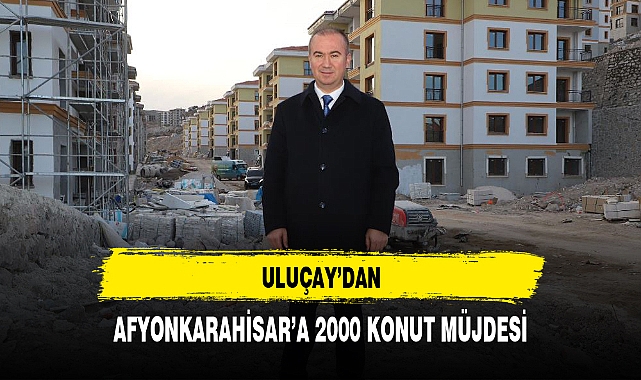 ULUÇAY'DAN AFYONKARAHİSAR'A 2 BİN KONUT MÜJDESİ