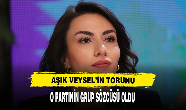 AŞIK VEYSEL'İN TORUNU O PARTİNİN GRUP SÖZCÜSÜ OLDU