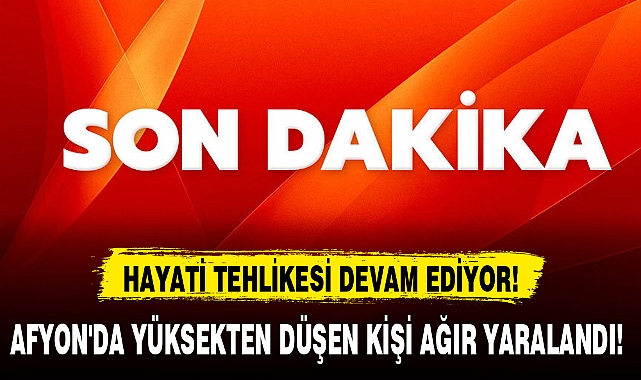 AFYON'DA YÜKSEKTEN DÜŞEN KİŞİ AĞIR YARALANDI!