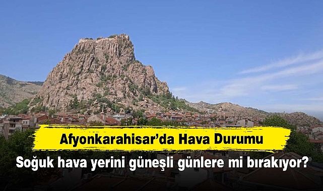 Afyonkarahisar'da Hava Durumu: Soğuk hava yerini güneşli günlere mi bırakıyor?
