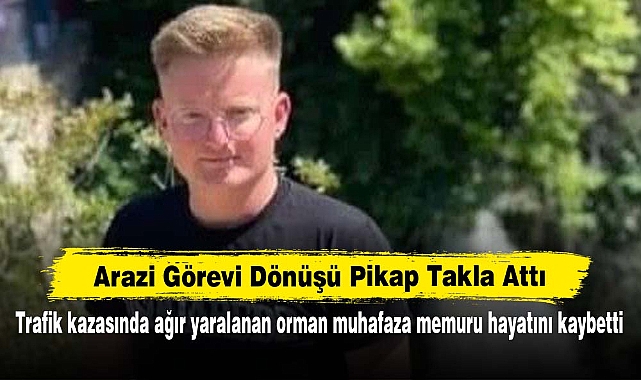 Arazi Görevi Dönüşü Pikap Takla Attı! Trafik kazasında ağır yaralanan orman muhafaza memuru hayatını kaybetti