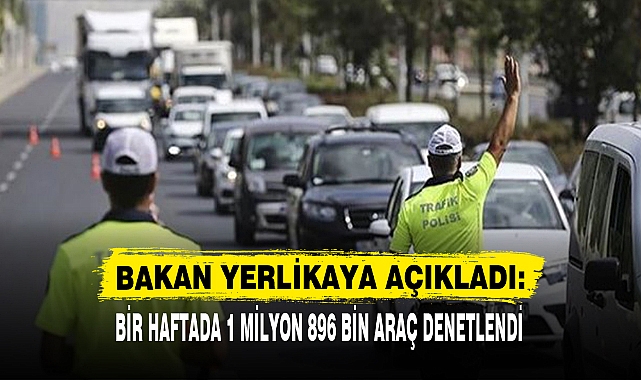 BAKAN YERLİKAYA AÇIKLADI: BİR HAFTADA 1 MİLYON 896 BİN ARAÇ DENETLENDİ