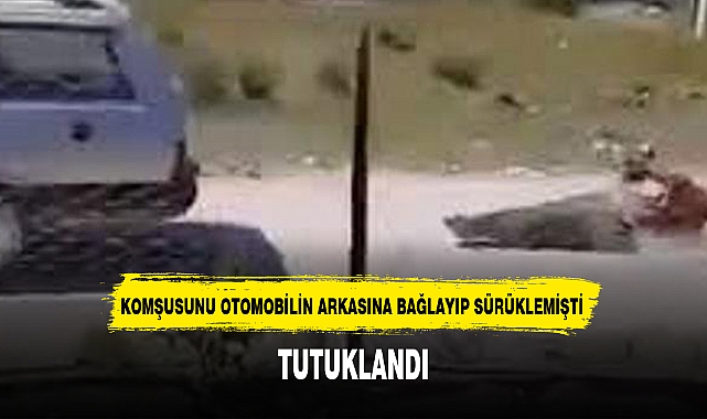 KOMŞUSUNU OTOMOBİLİN ARKASINA BAĞLAYIP SÜRÜKLEMİŞTİ TUTUKLANDI