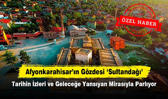 Afyonkarahisar'ın Gözdesi Sultandağı: Tarihin İzleri ve Geleceğe Yansıyan Mirasıyla Parlıyor