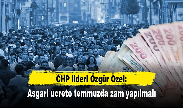CHP lideri Özgür Özel: Asgari ücrete temmuzda zam yapılmalı