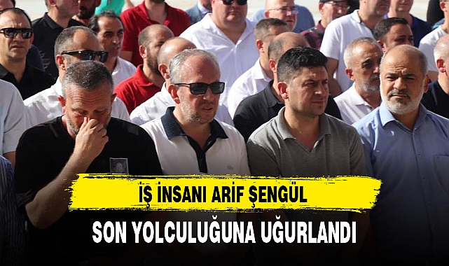 İŞ İNSANI ARİF ŞENGÜL SON YOLCULUĞUNA UĞURLANDI