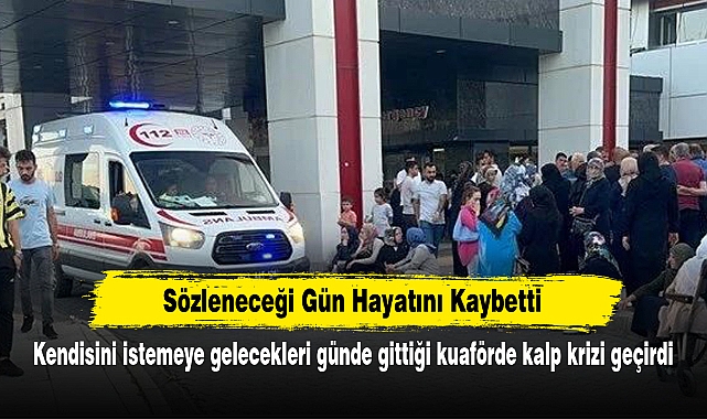 Sözleneceği Gün Hayatını Kaybetti:  Kendisini istemeye gelecekleri günde gittiği kuaförde kalp krizi geçirdi