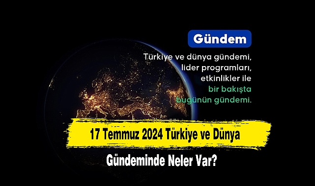 17 Temmuz 2024 Türkiye ve Dünya Gündeminde Neler Var?