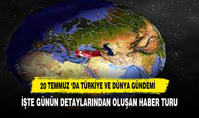 20 TEMMUZ İTİBARİYLE TÜRKİYE VE DÜNYA GÜNDEMİ ÖZETİ