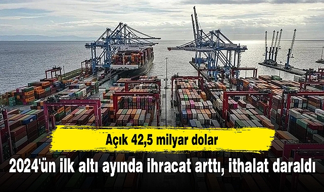 2024'ün ilk altı ayında ihracat arttı, ithalat daraldı... Açık 42,5 milyar dolar