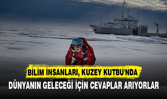 BİLİM İNSANLARI, KUZEY KUTBU'NDA  DÜNYANIN GELECEĞİ İÇİN CEVAPLAR ARIYORLAR