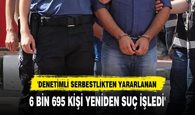 'DENETİMLİ SERBESTLİKTEN YARARLANAN 6 BİN 695 KİŞİ YENİDEN SUÇ İŞLEDİ'