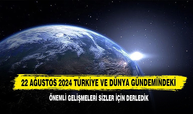 22 Ağustos 2024 Türkiye Ve Dünya Gündemindeki Önemli Gelişmeleri Sizler İçin Derledik