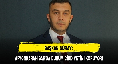 BAŞKAN GÜRAY: AFYONKARAHİSAR'DA DURUM CİDDİYETİNİ KORUYOR!