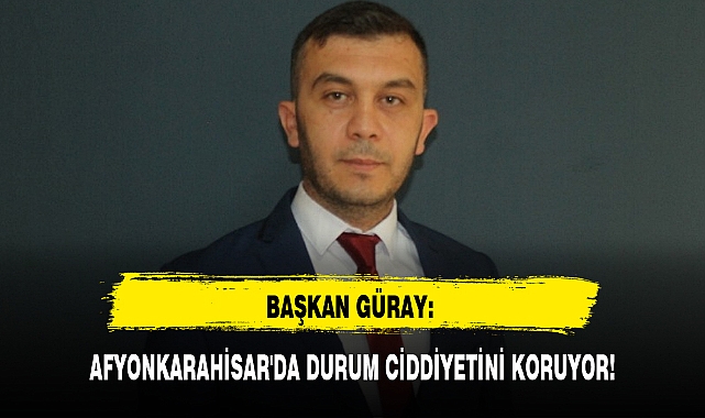 BAŞKAN GÜRAY: AFYONKARAHİSAR'DA DURUM CİDDİYETİNİ KORUYOR!