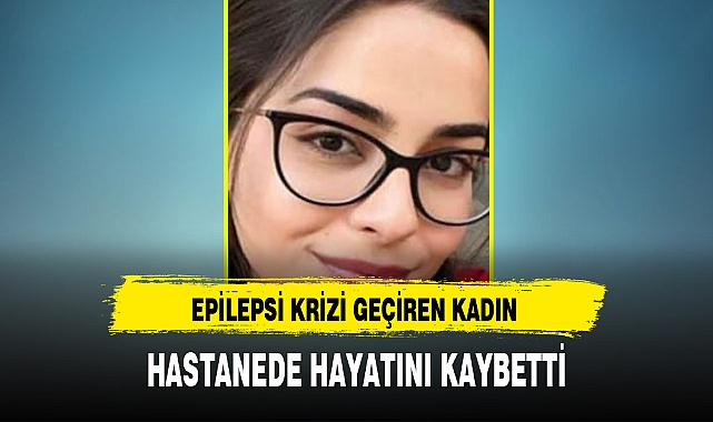 EPİLEPSİ KRİZİ GEÇİREN KADIN HASTANEDE HAYATINI KAYBETTİ