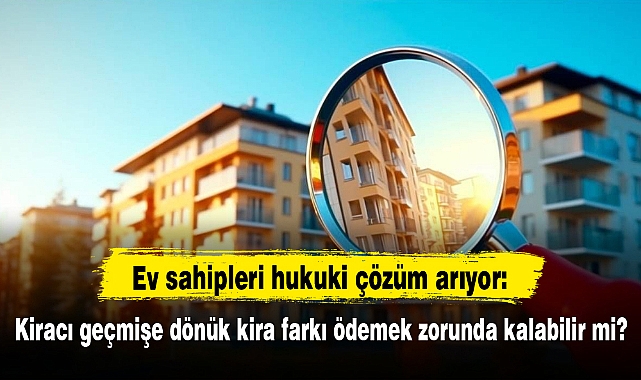 Ev sahipleri hukuki çözüm arıyor: Kiracı geçmişe dönük kira farkı ödemek zorunda kalabilir mi?