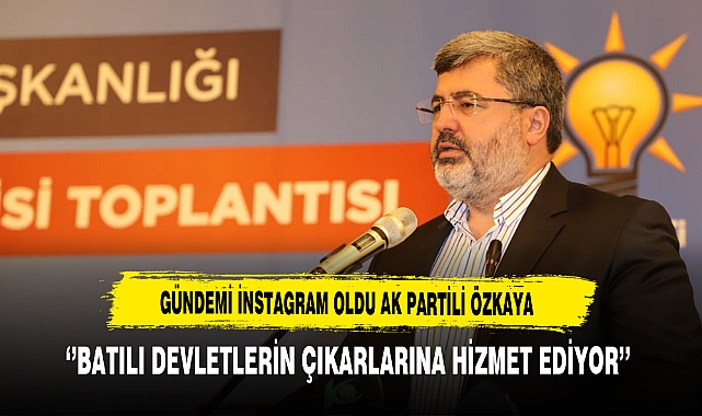 Gündemi instagram Oldu AK partili Özkaya ‘’Batılı Devletlerin Çıkarlarına Hizmet Ediyor’’