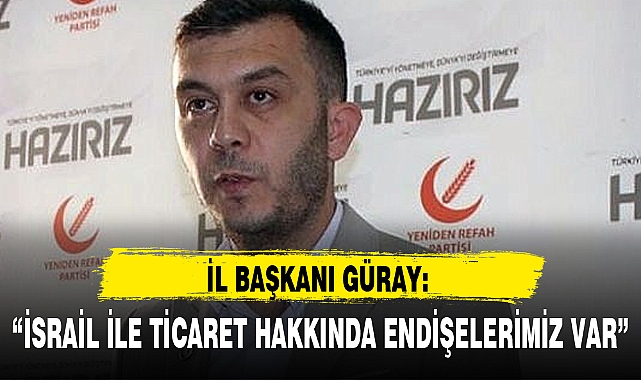 İL BAŞKANI GÜRAY: "İSRAİL İLE TİCARET HAKKINDA ENDİŞELERİMİZ VAR"