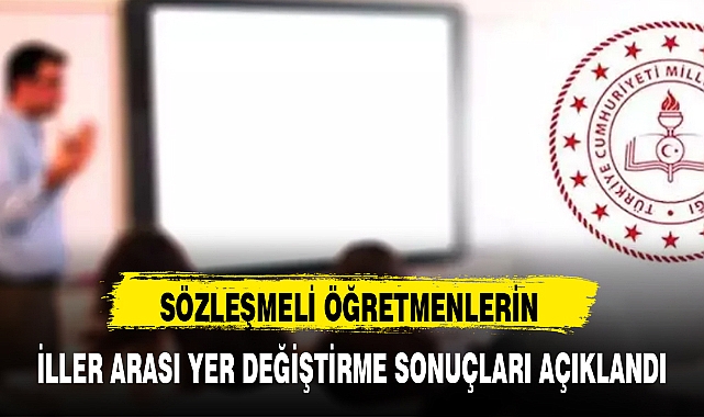 SÖZLEŞMELİ ÖĞRETMENLERİN İLLER ARASI YER DEĞİŞTİRME SONUÇLARI AÇIKLANDI