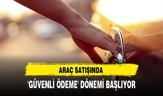 ARAÇ SATIŞINDA 'GÜVENLİ ÖDEME' DÖNEMİ BAŞLIYOR