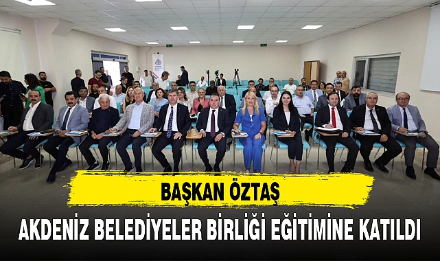 BAŞKAN ÖZTAŞ, AKDENİZ BELEDİYELER BİRLİĞİ EĞİTİMİNE KATILDI