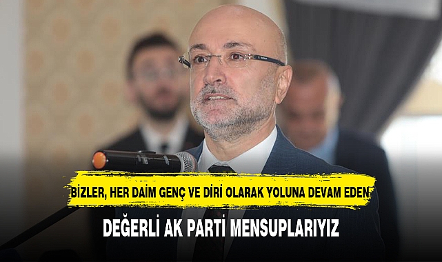 "BİZLER, HER DAİM GENÇ VE DİRİ OLARAK YOLUNA DEVAM EDEN DEĞERLİ AK PARTİ MENSUPLARIYIZ"