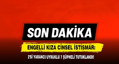 Engelli Kıza Cinsel İstismar: 2'si Yabancı Uyruklu 7 Şüpheli Tutuklandı!