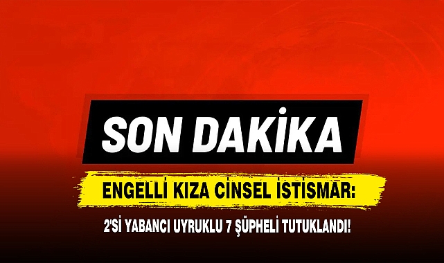 Engelli Kıza Cinsel İstismar: 2'si Yabancı Uyruklu 7 Şüpheli Tutuklandı!