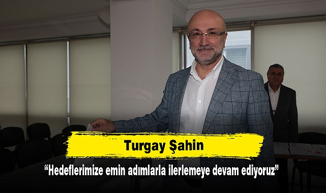 Turgay Şahin: “Hedeflerimize emin adımlarla ilerlemeye devam ediyoruz”