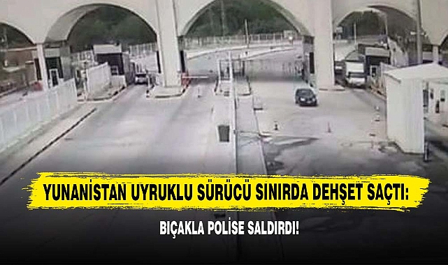 Yunanistan Uyruklu Sürücü Sınırda Dehşet Saçtı: Bıçakla Polise Saldırdı!