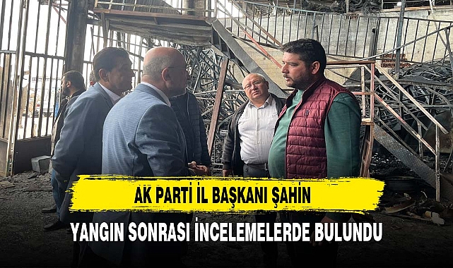 AK PARTİ İL BAŞKANI ŞAHİN YANGIN SONRASI İNCELEMELERDE BULUNDU