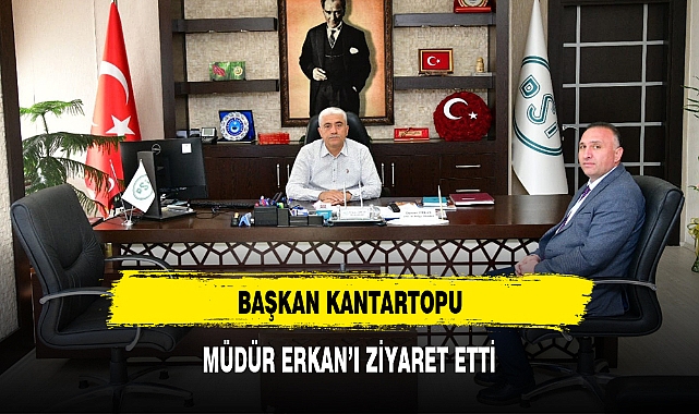 BAŞKAN KANTARTOPU, MÜDÜR ERKAN’I ZİYARET ETTİ