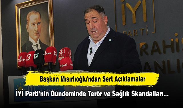 Başkan Mısırlıoğlu'ndan Sert Açıklamalar: İYİ Parti’nin Gündeminde Terör ve Sağlık Skandalları…