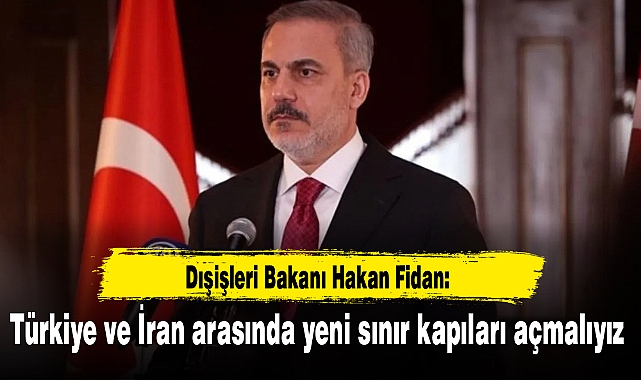 Dışişleri Bakanı Hakan Fidan: Türkiye ve İran arasında yeni sınır kapıları açmalıyız
