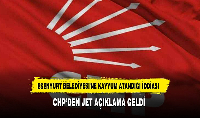 Esenyurt Belediyesi'ne Kayyum Atandığı İddiası CHP’den Jet Açıklama Geldi