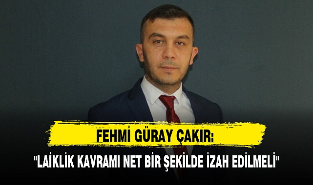 FEHMİ GÜRAY ÇAKIR: "LAİKLİK KAVRAMI NET BİR ŞEKİLDE İZAH EDİLMELİ"