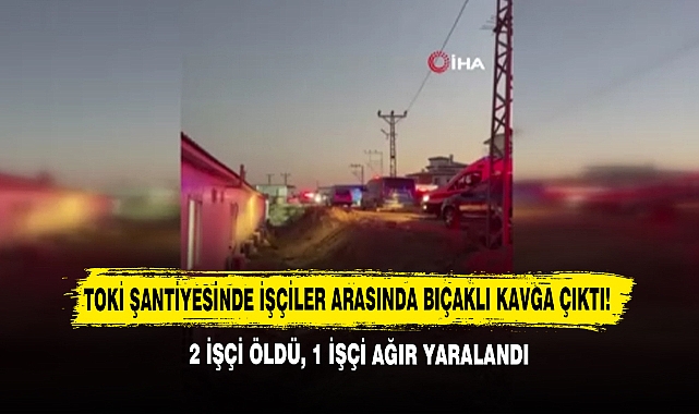 TOKİ Şantiyesinde İşçiler Arasında Bıçaklı Kavga: 2 Ölü, 1 Ağır Yaralandı
