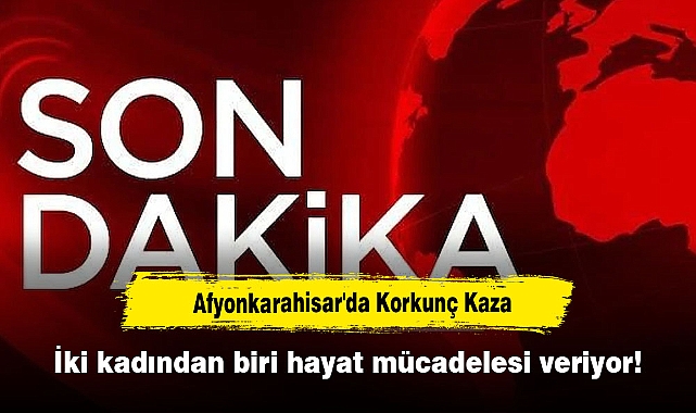 Afyonkarahisar'da Korkunç Kaza: İki kadından biri hayat mücadelesi veriyor!