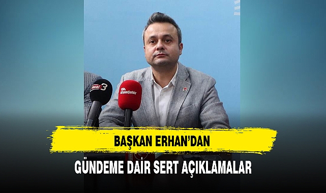 BAŞKAN ERHAN’DAN GÜNDEME DAİR SERT AÇIKLAMALAR