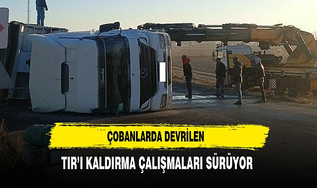 Çobanlarda Devrilen TIR’ı Kaldırma Çalışmaları Sürüyor