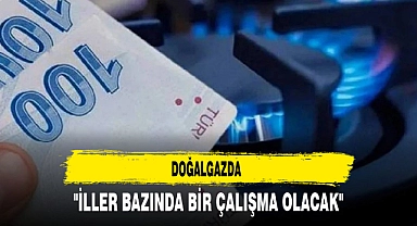 DOĞALGAZDA "İLLER BAZINDA BİR ÇALIŞMA OLACAK"